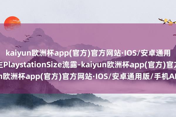 kaiyun欧洲杯app(官方)官方网站·IOS/安卓通用版/手机APP下载博主PlaystationSize流露-kaiyun欧洲杯app(官方)官方网站·IOS/安卓通用版/手机APP下载