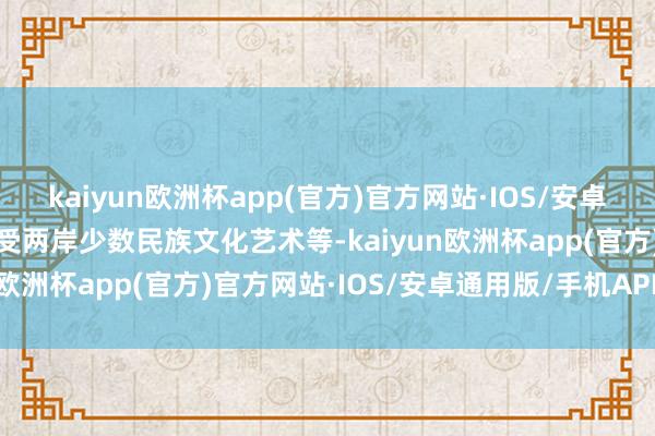 kaiyun欧洲杯app(官方)官方网站·IOS/安卓通用版/手机APP下载感受两岸少数民族文化艺术等-kaiyun欧洲杯app(官方)官方网站·IOS/安卓通用版/手机APP下载