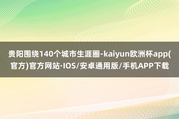 贵阳围绕140个城市生涯圈-kaiyun欧洲杯app(官方)官方网站·IOS/安卓通用版/手机APP下载