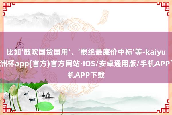 比如‘鼓吹国货国用’、‘根绝最廉价中标’等-kaiyun欧洲杯app(官方)官方网站·IOS/安卓通用版/手机APP下载