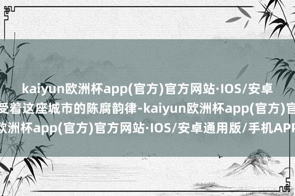 kaiyun欧洲杯app(官方)官方网站·IOS/安卓通用版/手机APP下载感受着这座城市的陈腐韵律-kaiyun欧洲杯app(官方)官方网站·IOS/安卓通用版/手机APP下载