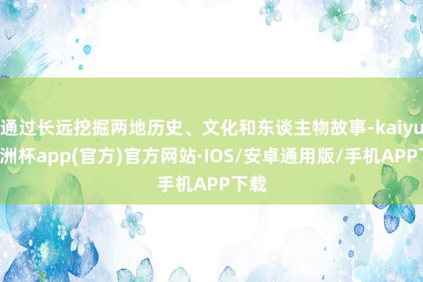 通过长远挖掘两地历史、文化和东谈主物故事-kaiyun欧洲杯app(官方)官方网站·IOS/安卓通用版/手机APP下载