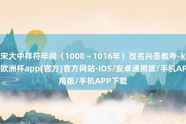 宋大中祥符年间（1008～1016年）改名兴圣教寺-kaiyun欧洲杯app(官方)官方网站·IOS/安卓通用版/手机APP下载