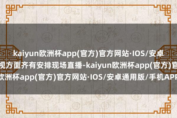 kaiyun欧洲杯app(官方)官方网站·IOS/安卓通用版/手机APP下载央视方面齐有安排现场直播-kaiyun欧洲杯app(官方)官方网站·IOS/安卓通用版/手机APP下载