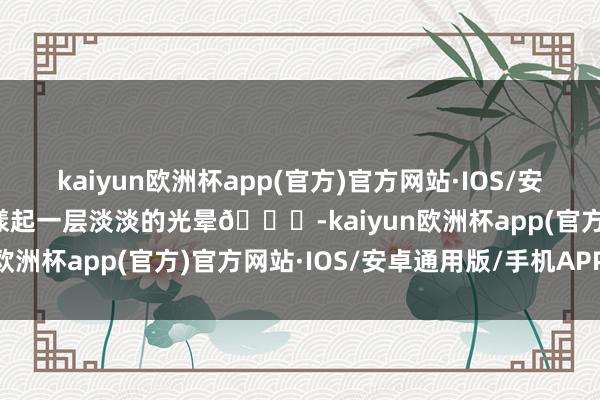 kaiyun欧洲杯app(官方)官方网站·IOS/安卓通用版/手机APP下载漾起一层淡淡的光晕👀-kaiyun欧洲杯app(官方)官方网站·IOS/安卓通用版/手机APP下载