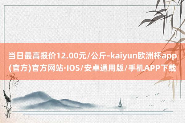 当日最高报价12.00元/公斤-kaiyun欧洲杯app(官方)官方网站·IOS/安卓通用版/手机APP下载