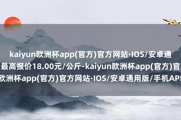 kaiyun欧洲杯app(官方)官方网站·IOS/安卓通用版/手机APP下载当日最高报价18.00元/公斤-kaiyun欧洲杯app(官方)官方网站·IOS/安卓通用版/手机APP下载