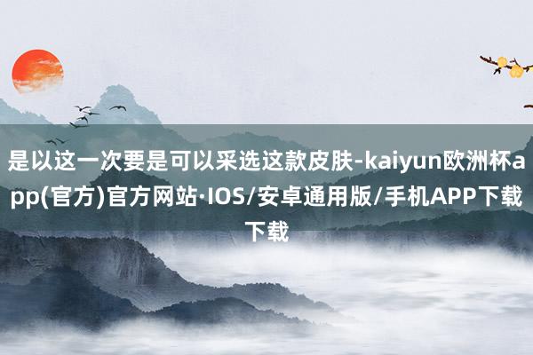 是以这一次要是可以采选这款皮肤-kaiyun欧洲杯app(官方)官方网站·IOS/安卓通用版/手机APP下载