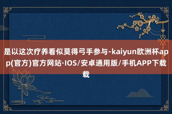 是以这次疗养看似莫得弓手参与-kaiyun欧洲杯app(官方)官方网站·IOS/安卓通用版/手机APP下载