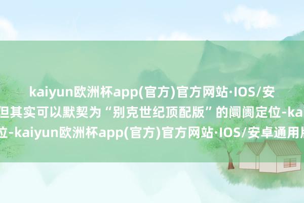 kaiyun欧洲杯app(官方)官方网站·IOS/安卓通用版/手机APP下载但其实可以默契为“别克世纪顶配版”的阛阓定位-kaiyun欧洲杯app(官方)官方网站·IOS/安卓通用版/手机APP下载