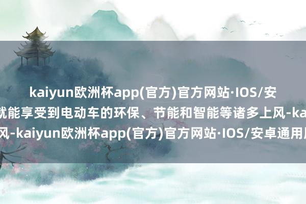 kaiyun欧洲杯app(官方)官方网站·IOS/安卓通用版/手机APP下载就能享受到电动车的环保、节能和智能等诸多上风-kaiyun欧洲杯app(官方)官方网站·IOS/安卓通用版/手机APP下载