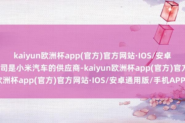 kaiyun欧洲杯app(官方)官方网站·IOS/安卓通用版/手机APP下载公司是小米汽车的供应商-kaiyun欧洲杯app(官方)官方网站·IOS/安卓通用版/手机APP下载