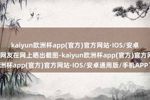 kaiyun欧洲杯app(官方)官方网站·IOS/安卓通用版/手机APP下载有网友在网上晒出截图-kaiyun欧洲杯app(官方)官方网站·IOS/安卓通用版/手机APP下载