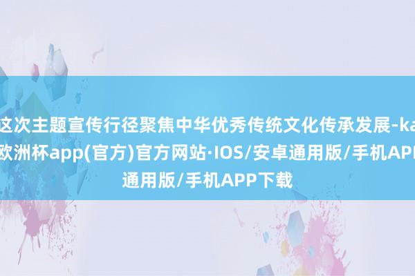 这次主题宣传行径聚焦中华优秀传统文化传承发展-kaiyun欧洲杯app(官方)官方网站·IOS/安卓通用版/手机APP下载