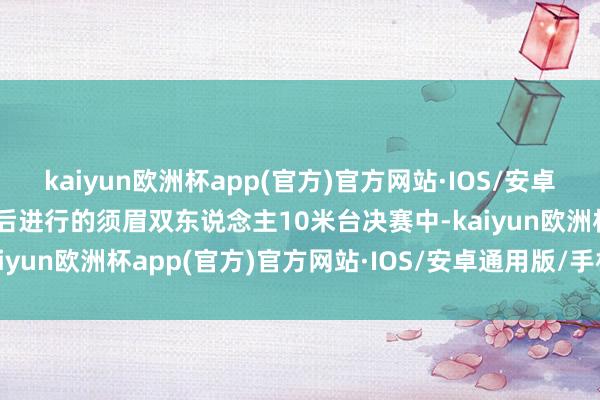 kaiyun欧洲杯app(官方)官方网站·IOS/安卓通用版/手机APP下载随后进行的须眉双东说念主10米台决赛中-kaiyun欧洲杯app(官方)官方网站·IOS/安卓通用版/手机APP下载