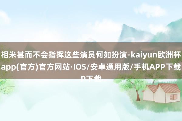 相米甚而不会指挥这些演员何如扮演-kaiyun欧洲杯app(官方)官方网站·IOS/安卓通用版/手机APP下载