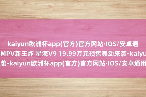 kaiyun欧洲杯app(官方)官方网站·IOS/安卓通用版/手机APP下载豪华MPV新王炸 星海V9 19.99万元预售轰动来袭-kaiyun欧洲杯app(官方)官方网站·IOS/安卓通用版/手机APP下载