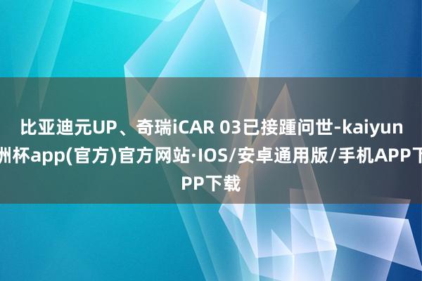 比亚迪元UP、奇瑞iCAR 03已接踵问世-kaiyun欧洲杯app(官方)官方网站·IOS/安卓通用版/手机APP下载