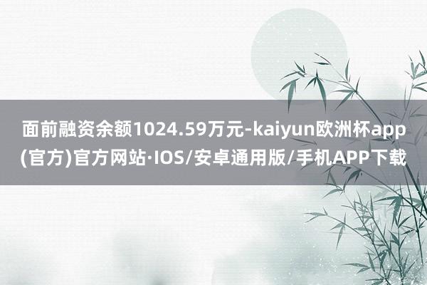 面前融资余额1024.59万元-kaiyun欧洲杯app(官方)官方网站·IOS/安卓通用版/手机APP下载