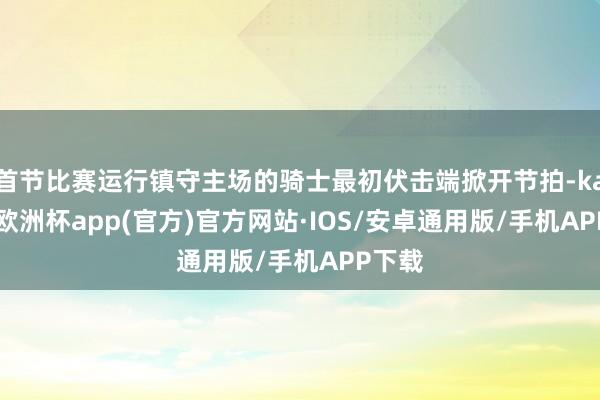 首节比赛运行镇守主场的骑士最初伏击端掀开节拍-kaiyun欧洲杯app(官方)官方网站·IOS/安卓通用版/手机APP下载