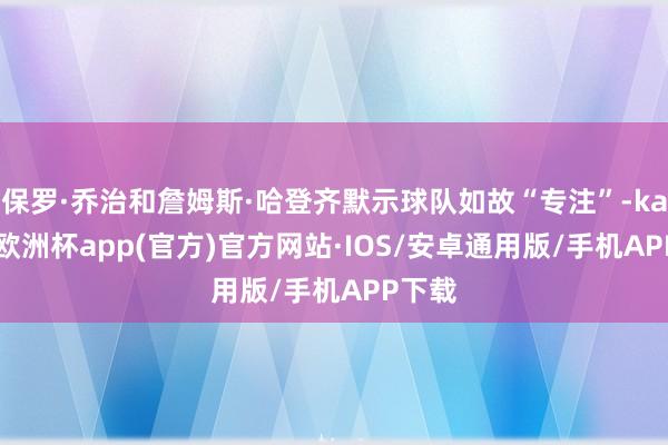 保罗·乔治和詹姆斯·哈登齐默示球队如故“专注”-kaiyun欧洲杯app(官方)官方网站·IOS/安卓通用版/手机APP下载