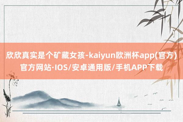 欣欣真实是个矿藏女孩-kaiyun欧洲杯app(官方)官方网站·IOS/安卓通用版/手机APP下载