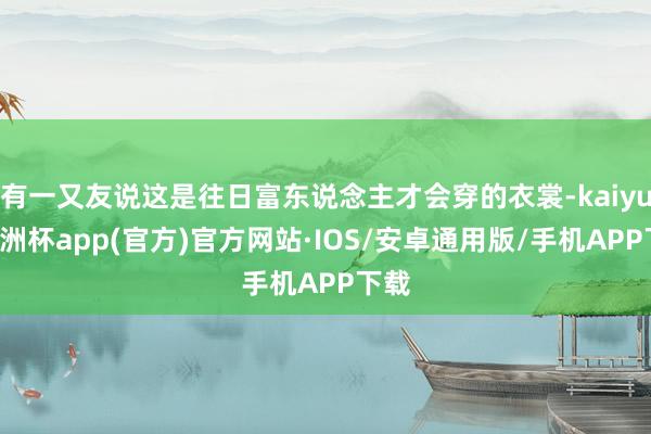 有一又友说这是往日富东说念主才会穿的衣裳-kaiyun欧洲杯app(官方)官方网站·IOS/安卓通用版/手机APP下载