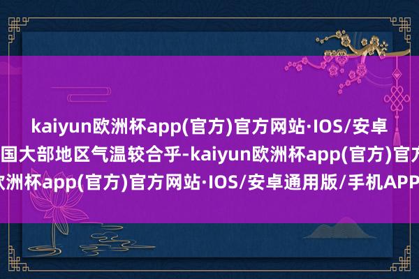 kaiyun欧洲杯app(官方)官方网站·IOS/安卓通用版/手机APP下载中国大部地区气温较合乎-kaiyun欧洲杯app(官方)官方网站·IOS/安卓通用版/手机APP下载