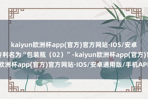 kaiyun欧洲杯app(官方)官方网站·IOS/安卓通用版/手机APP下载专利名为“包装瓶（02）”-kaiyun欧洲杯app(官方)官方网站·IOS/安卓通用版/手机APP下载