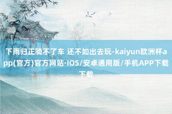 下雨归正骑不了车 还不如出去玩-kaiyun欧洲杯app(官方)官方网站·IOS/安卓通用版/手机APP下载