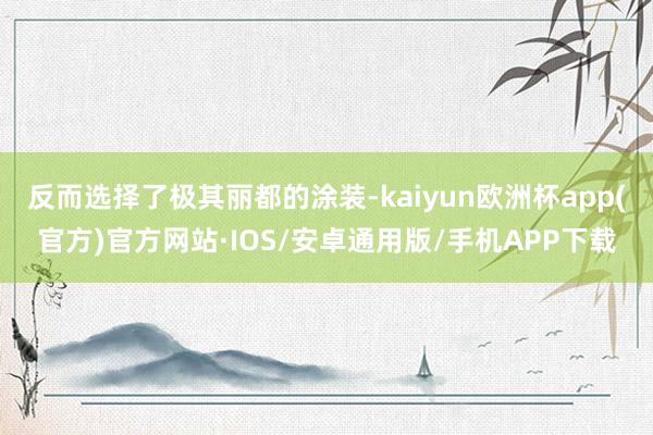 反而选择了极其丽都的涂装-kaiyun欧洲杯app(官方)官方网站·IOS/安卓通用版/手机APP下载