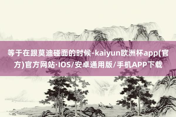 等于在跟莫迪碰面的时候-kaiyun欧洲杯app(官方)官方网站·IOS/安卓通用版/手机APP下载