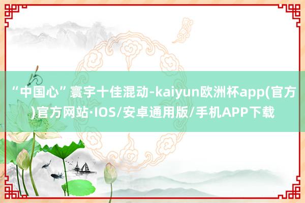 “中国心”寰宇十佳混动-kaiyun欧洲杯app(官方)官方网站·IOS/安卓通用版/手机APP下载