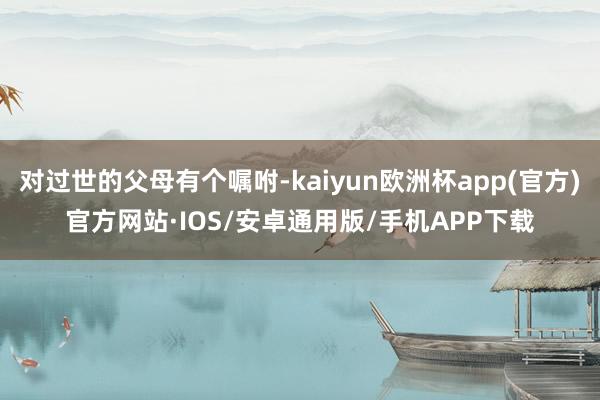 对过世的父母有个嘱咐-kaiyun欧洲杯app(官方)官方网站·IOS/安卓通用版/手机APP下载