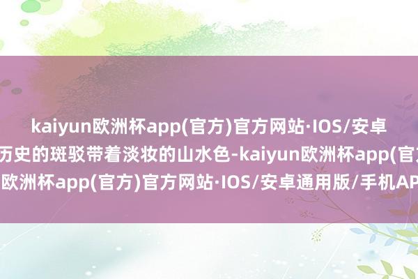 kaiyun欧洲杯app(官方)官方网站·IOS/安卓通用版/手机APP下载与历史的斑驳带着淡妆的山水色-kaiyun欧洲杯app(官方)官方网站·IOS/安卓通用版/手机APP下载