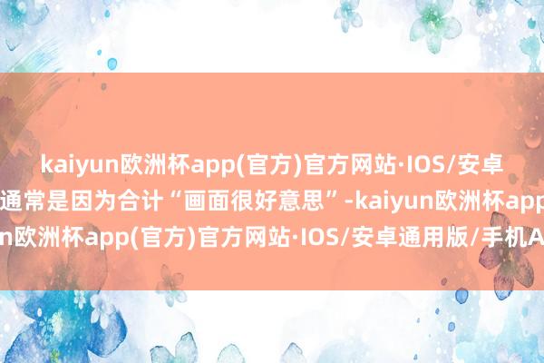 kaiyun欧洲杯app(官方)官方网站·IOS/安卓通用版/手机APP下载也通常是因为合计“画面很好意思”-kaiyun欧洲杯app(官方)官方网站·IOS/安卓通用版/手机APP下载