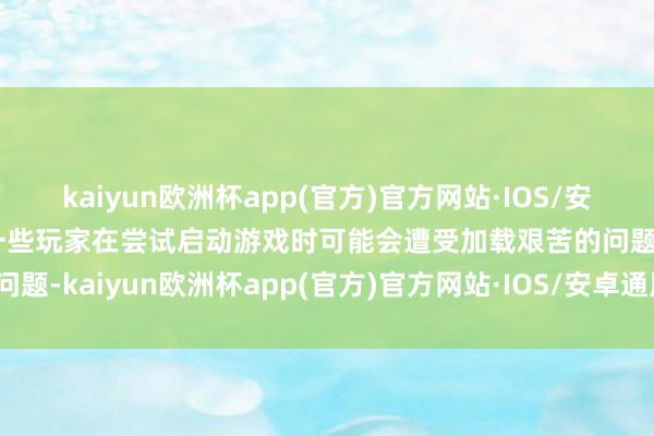 kaiyun欧洲杯app(官方)官方网站·IOS/安卓通用版/手机APP下载一些玩家在尝试启动游戏时可能会遭受加载艰苦的问题-kaiyun欧洲杯app(官方)官方网站·IOS/安卓通用版/手机APP下载