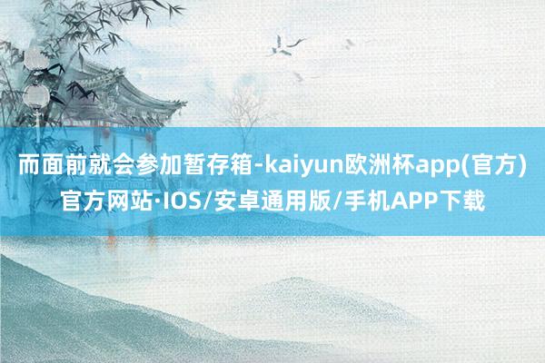 而面前就会参加暂存箱-kaiyun欧洲杯app(官方)官方网站·IOS/安卓通用版/手机APP下载