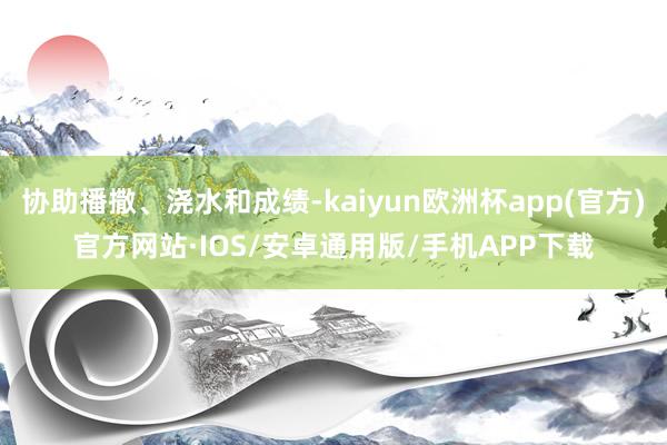 协助播撒、浇水和成绩-kaiyun欧洲杯app(官方)官方网站·IOS/安卓通用版/手机APP下载