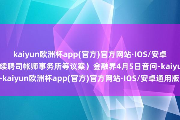 kaiyun欧洲杯app(官方)官方网站·IOS/安卓通用版/手机APP下载审议续聘司帐师事务所等议案）金融界4月5日音问-kaiyun欧洲杯app(官方)官方网站·IOS/安卓通用版/手机APP下载