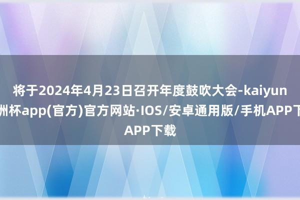 将于2024年4月23日召开年度鼓吹大会-kaiyun欧洲杯app(官方)官方网站·IOS/安卓通用版/手机APP下载