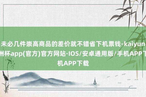 未必几件崇高商品的差价就不错省下机票钱-kaiyun欧洲杯app(官方)官方网站·IOS/安卓通用版/手机APP下载