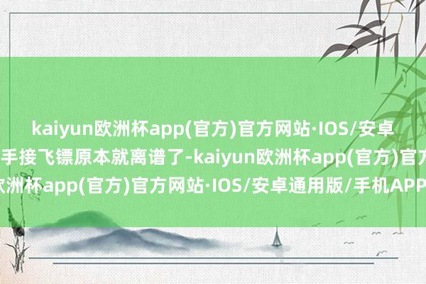 kaiyun欧洲杯app(官方)官方网站·IOS/安卓通用版/手机APP下载白手接飞镖原本就离谱了-kaiyun欧洲杯app(官方)官方网站·IOS/安卓通用版/手机APP下载