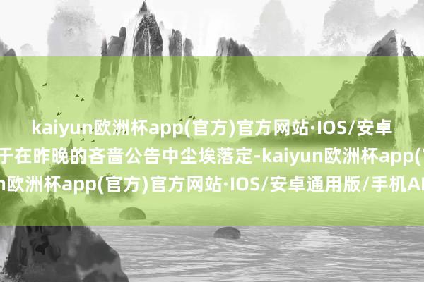 kaiyun欧洲杯app(官方)官方网站·IOS/安卓通用版/手机APP下载终于在昨晚的吝啬公告中尘埃落定-kaiyun欧洲杯app(官方)官方网站·IOS/安卓通用版/手机APP下载