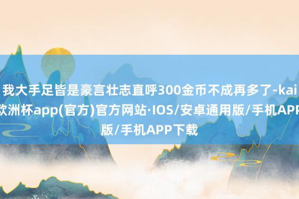 我大手足皆是豪言壮志直呼300金币不成再多了-kaiyun欧洲杯app(官方)官方网站·IOS/安卓通用版/手机APP下载