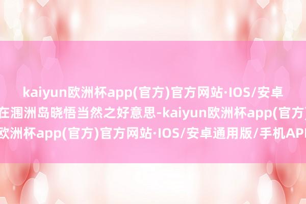 kaiyun欧洲杯app(官方)官方网站·IOS/安卓通用版/手机APP下载或在涠洲岛晓悟当然之好意思-kaiyun欧洲杯app(官方)官方网站·IOS/安卓通用版/手机APP下载