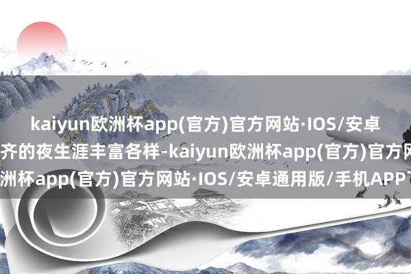 kaiyun欧洲杯app(官方)官方网站·IOS/安卓通用版/手机APP下载成齐的夜生涯丰富各样-kaiyun欧洲杯app(官方)官方网站·IOS/安卓通用版/手机APP下载