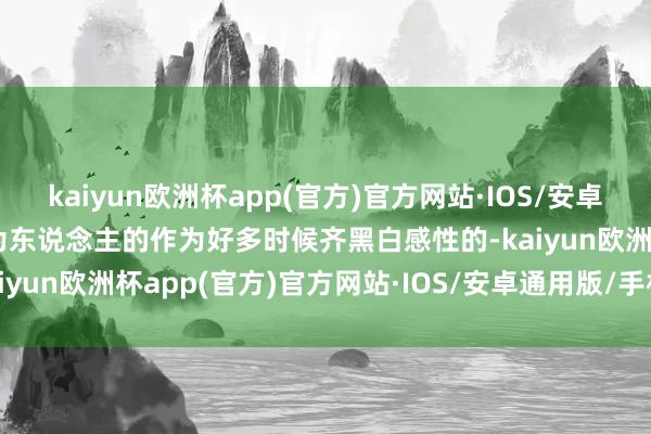 kaiyun欧洲杯app(官方)官方网站·IOS/安卓通用版/手机APP下载认为东说念主的作为好多时候齐黑白感性的-kaiyun欧洲杯app(官方)官方网站·IOS/安卓通用版/手机APP下载