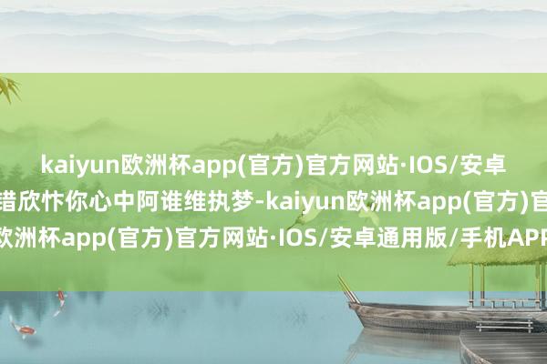 kaiyun欧洲杯app(官方)官方网站·IOS/安卓通用版/手机APP下载不错欣忭你心中阿谁维执梦-kaiyun欧洲杯app(官方)官方网站·IOS/安卓通用版/手机APP下载