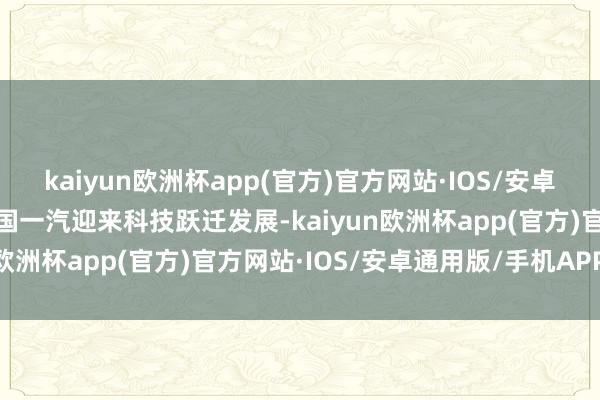 kaiyun欧洲杯app(官方)官方网站·IOS/安卓通用版/手机APP下载中国一汽迎来科技跃迁发展-kaiyun欧洲杯app(官方)官方网站·IOS/安卓通用版/手机APP下载